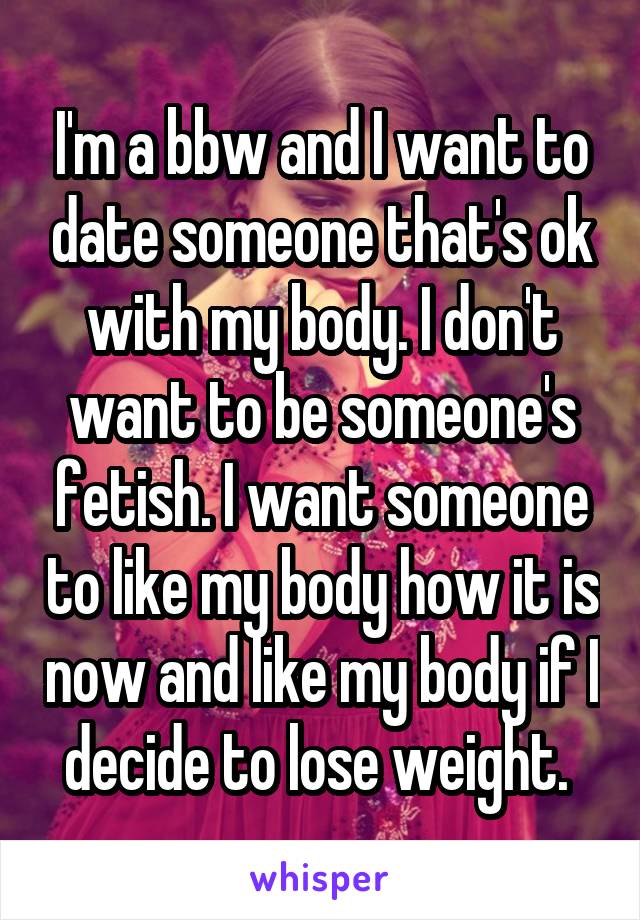 I'm a bbw and I want to date someone that's ok with my body. I don't want to be someone's fetish. I want someone to like my body how it is now and like my body if I decide to lose weight. 
