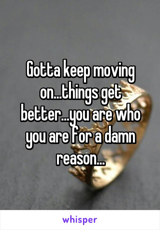 Gotta keep moving on...things get better...you are who you are for a damn reason...