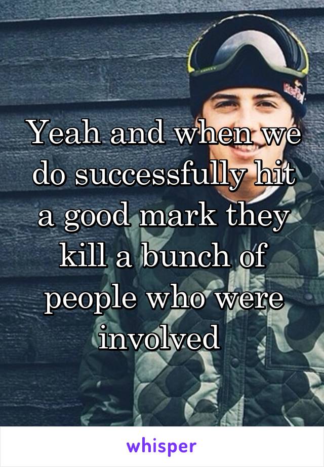 Yeah and when we do successfully hit a good mark they kill a bunch of people who were involved 