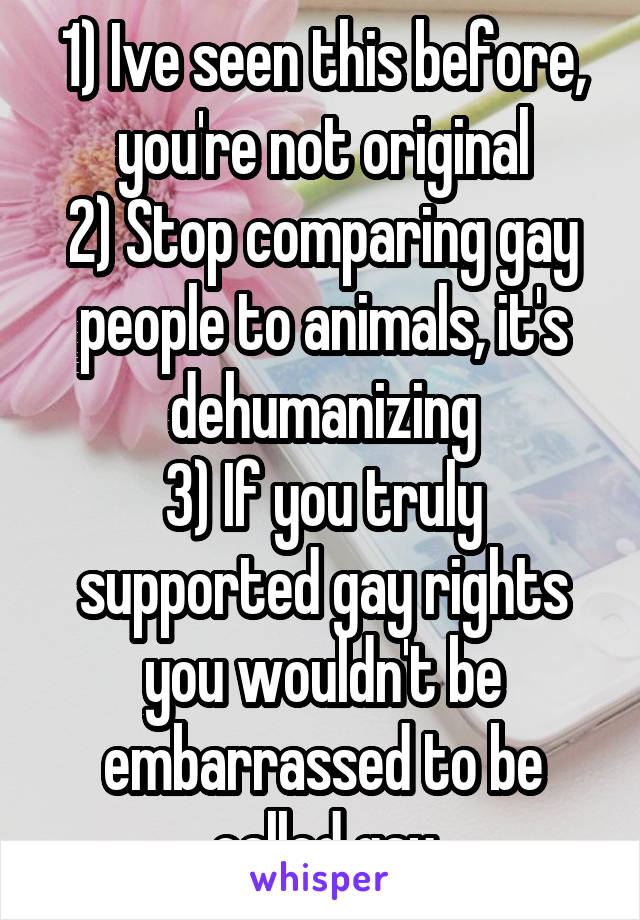 1) Ive seen this before, you're not original
2) Stop comparing gay people to animals, it's dehumanizing
3) If you truly supported gay rights you wouldn't be embarrassed to be called gay
