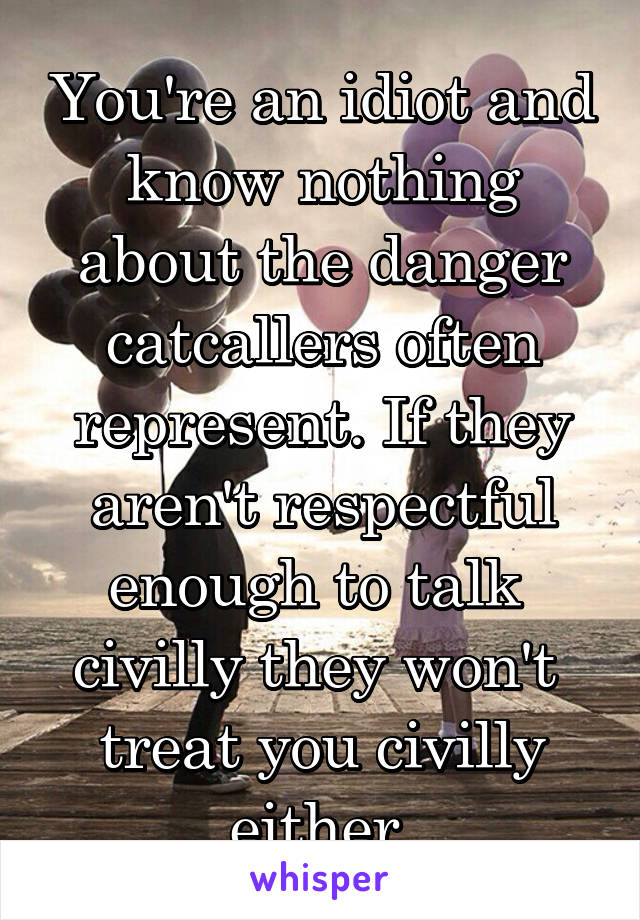 You're an idiot and know nothing about the danger catcallers often represent. If they aren't respectful enough to talk  civilly they won't  treat you civilly either.
