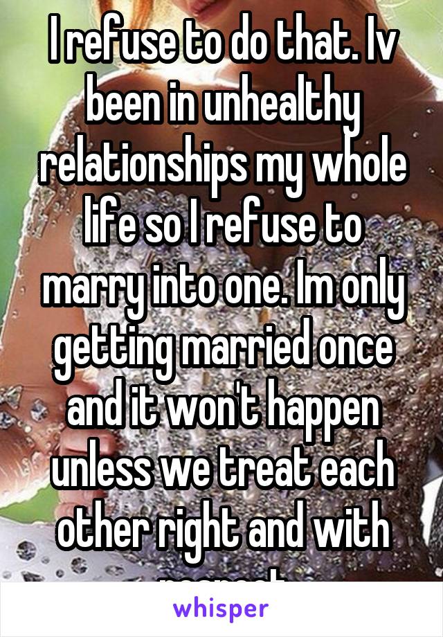 I refuse to do that. Iv been in unhealthy relationships my whole life so I refuse to marry into one. Im only getting married once and it won't happen unless we treat each other right and with respect