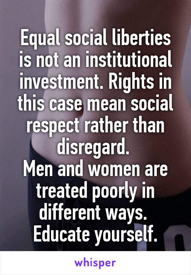 Equal social liberties is not an institutional investment. Rights in this case mean social respect rather than disregard. 
Men and women are treated poorly in different ways.  Educate yourself.