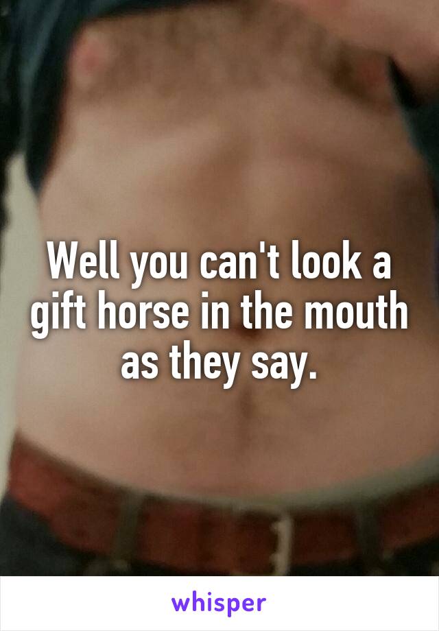 Well you can't look a gift horse in the mouth as they say.