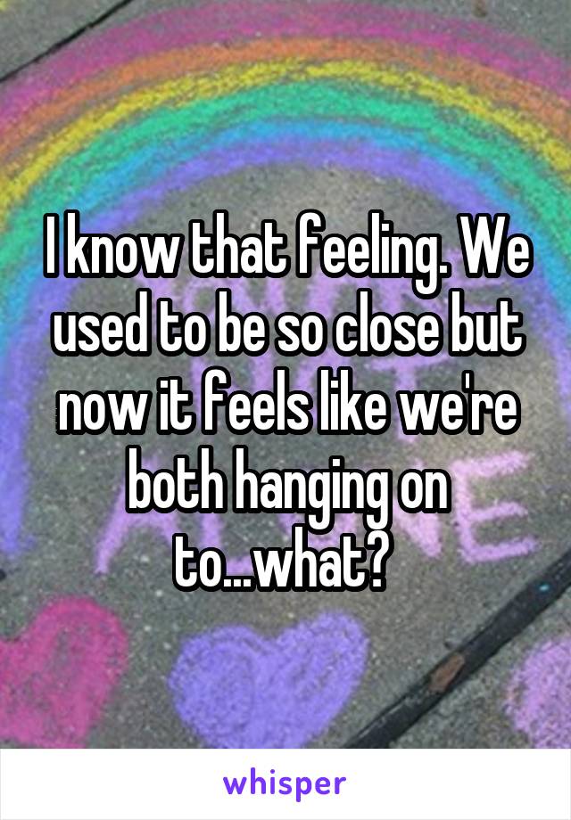 I know that feeling. We used to be so close but now it feels like we're both hanging on to...what? 