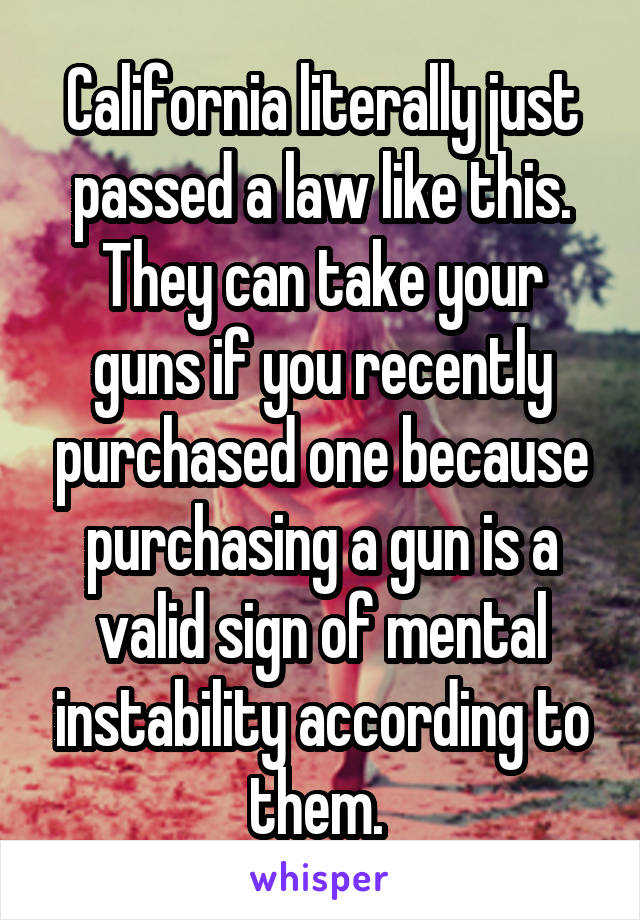 California literally just passed a law like this. They can take your guns if you recently purchased one because purchasing a gun is a valid sign of mental instability according to them. 