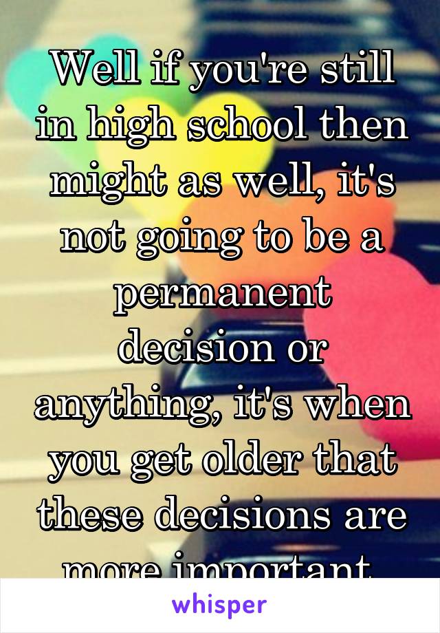 Well if you're still in high school then might as well, it's not going to be a permanent decision or anything, it's when you get older that these decisions are more important 