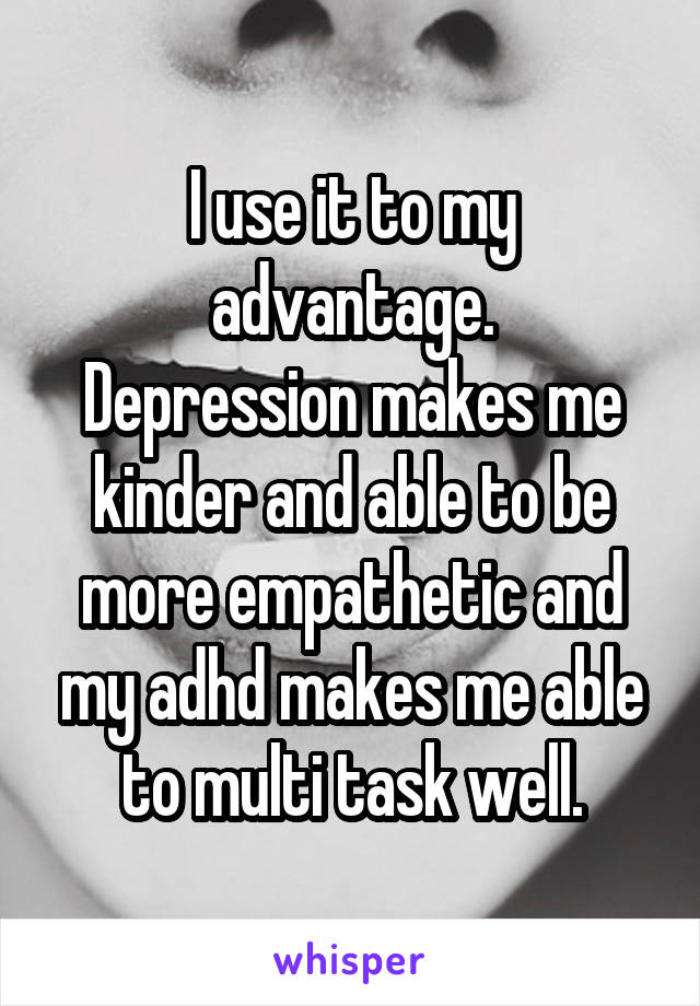 I use it to my advantage.
Depression makes me kinder and able to be more empathetic and my adhd makes me able to multi task well.