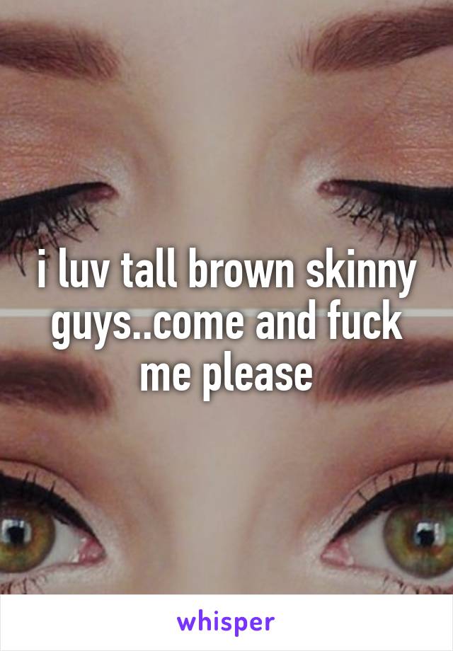 i luv tall brown skinny guys..come and fuck me please