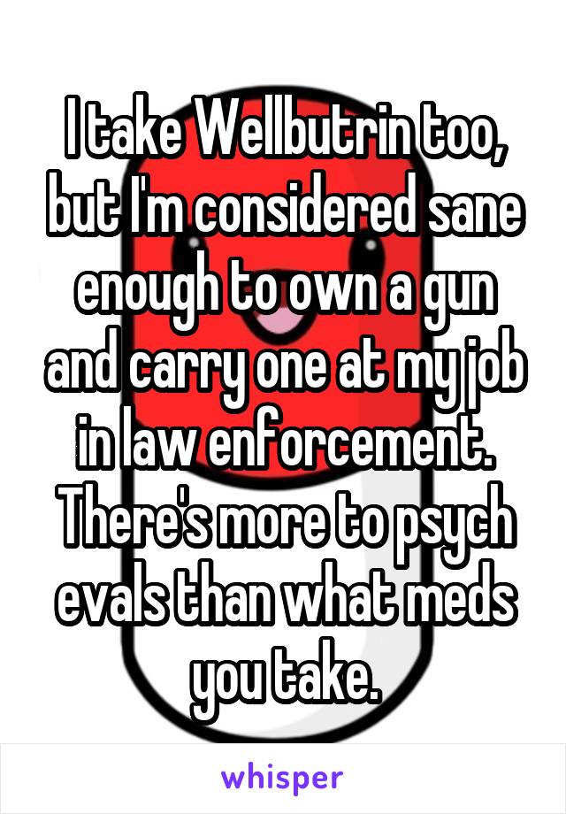 I take Wellbutrin too, but I'm considered sane enough to own a gun and carry one at my job in law enforcement. There's more to psych evals than what meds you take.