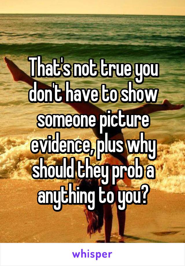 That's not true you don't have to show someone picture evidence, plus why should they prob a anything to you?