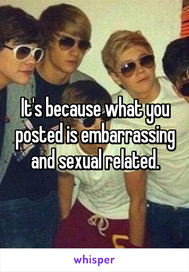 It's because what you posted is embarrassing and sexual related.