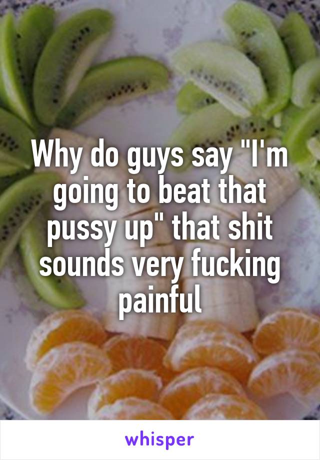 Why do guys say "I'm going to beat that pussy up" that shit sounds very fucking painful