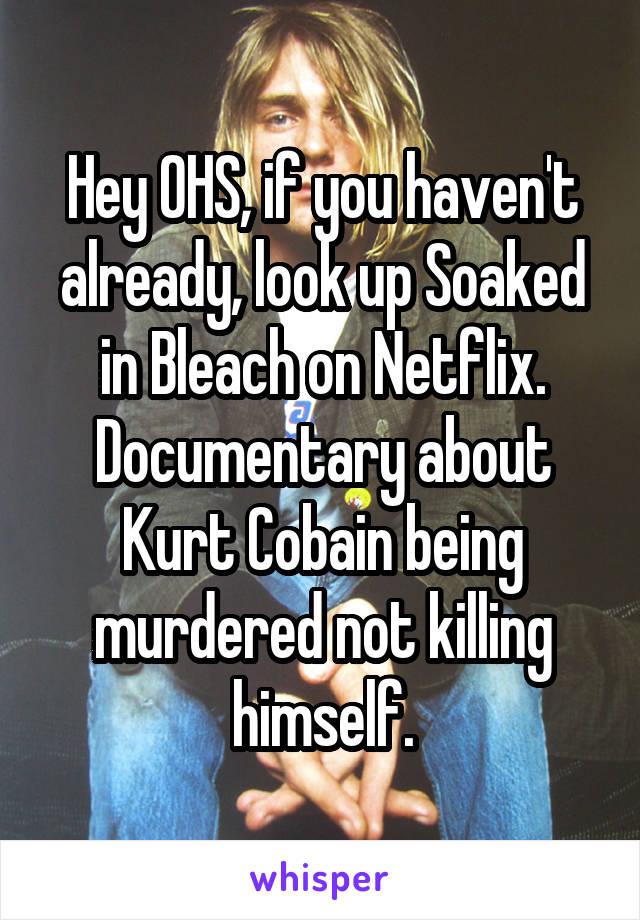 Hey OHS, if you haven't already, look up Soaked in Bleach on Netflix. Documentary about Kurt Cobain being murdered not killing himself.