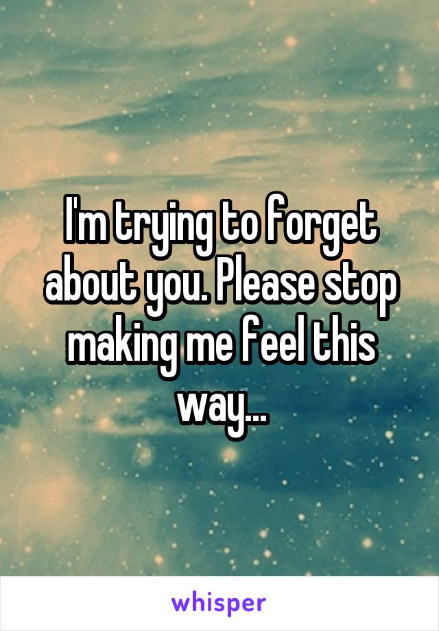 I'm trying to forget about you. Please stop making me feel this way...