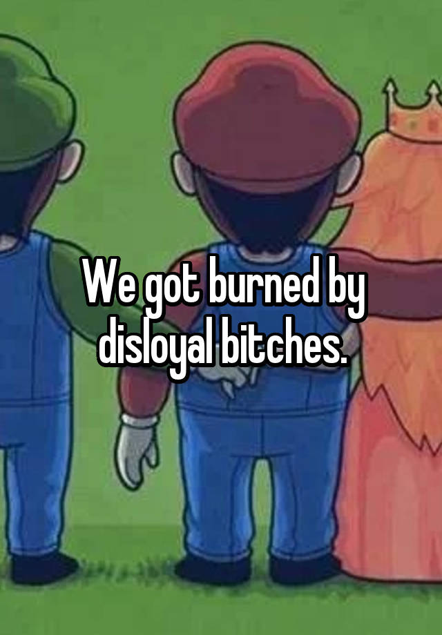 we-got-burned-by-disloyal-bitches