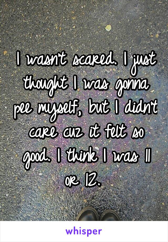 I wasn't scared. I just thought I was gonna pee myself, but I didn't care cuz it felt so good. I think I was 11 or 12. 