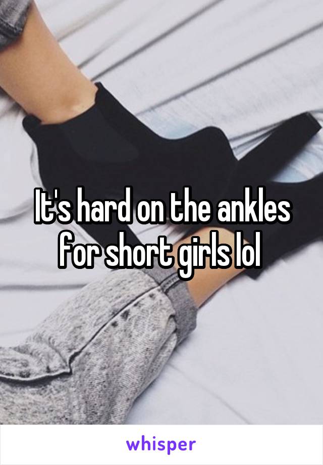 It's hard on the ankles for short girls lol 