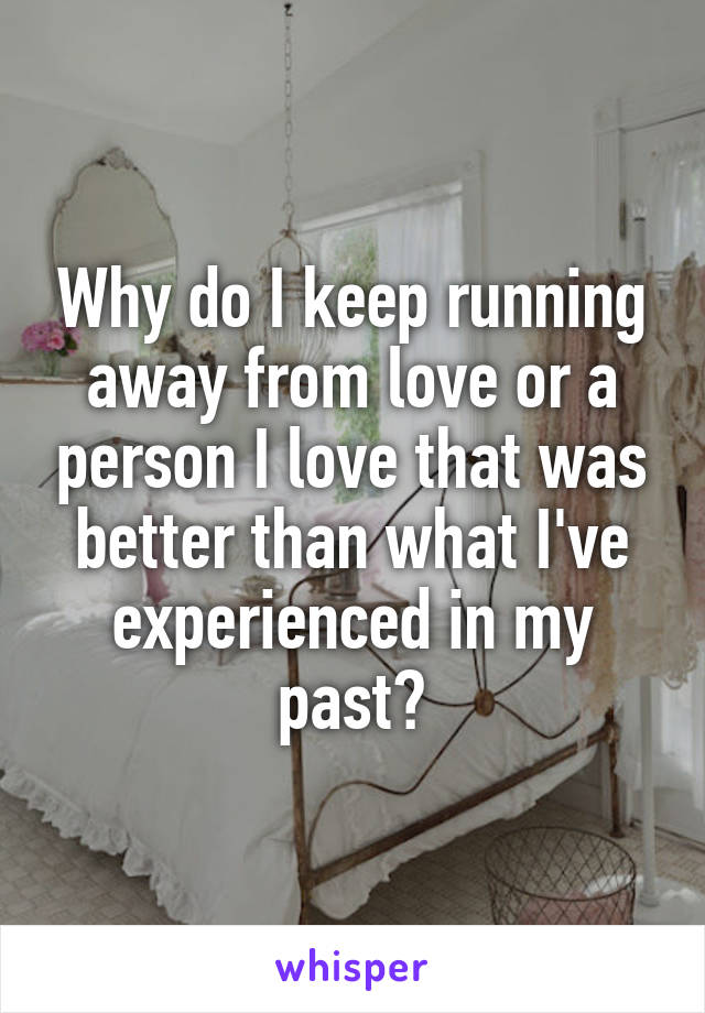 Why do I keep running away from love or a person I love that was better than what I've experienced in my past?