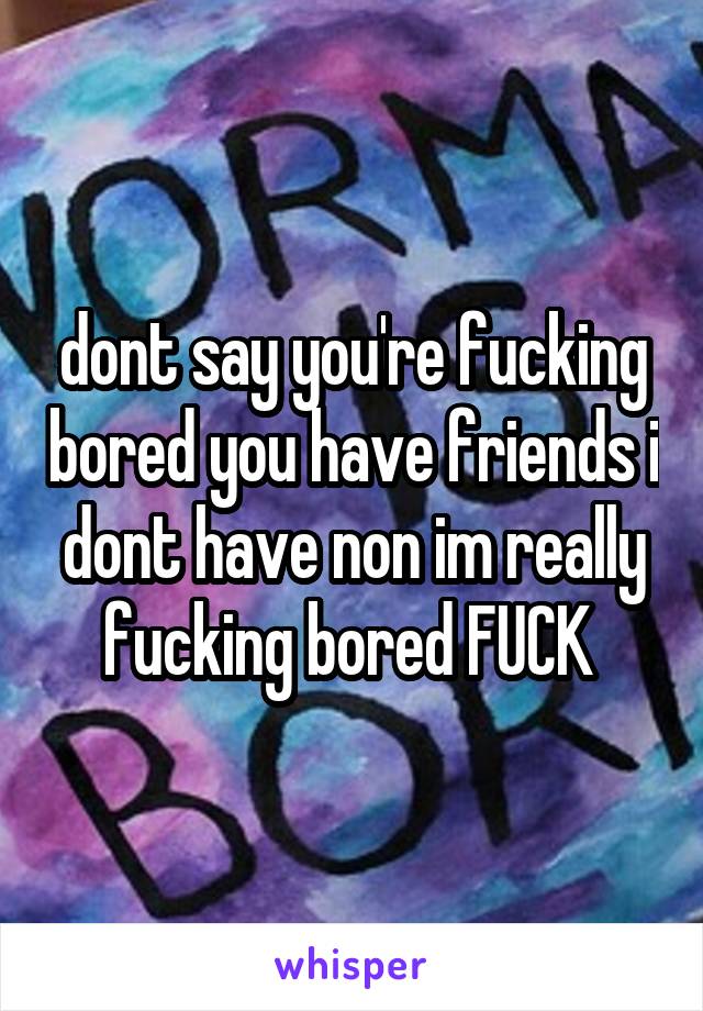dont say you're fucking bored you have friends i dont have non im really fucking bored FUCK 