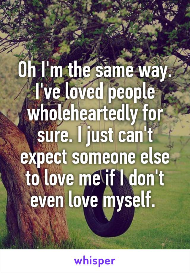 Oh I'm the same way. I've loved people wholeheartedly for sure. I just can't expect someone else to love me if I don't even love myself. 