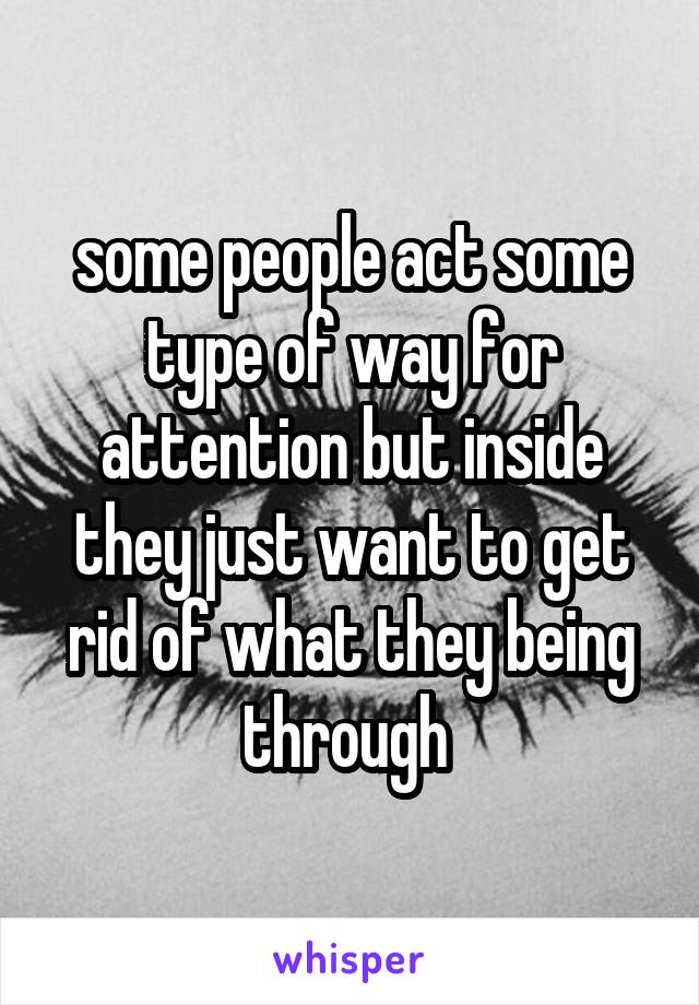 some people act some type of way for attention but inside they just want to get rid of what they being through 