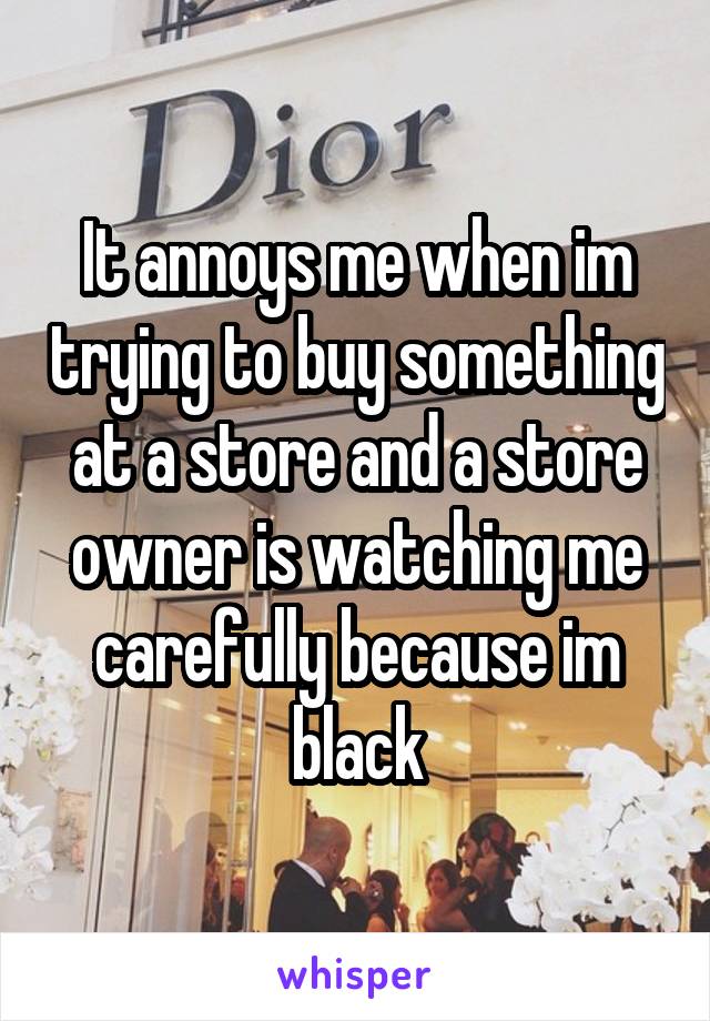 It annoys me when im trying to buy something at a store and a store owner is watching me carefully because im black