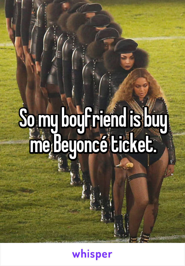 So my boyfriend is buy me Beyoncé ticket.