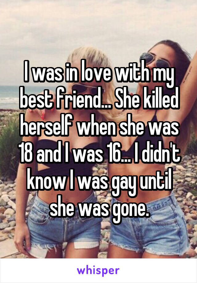 I was in love with my best friend... She killed herself when she was 18 and I was 16... I didn't know I was gay until she was gone.