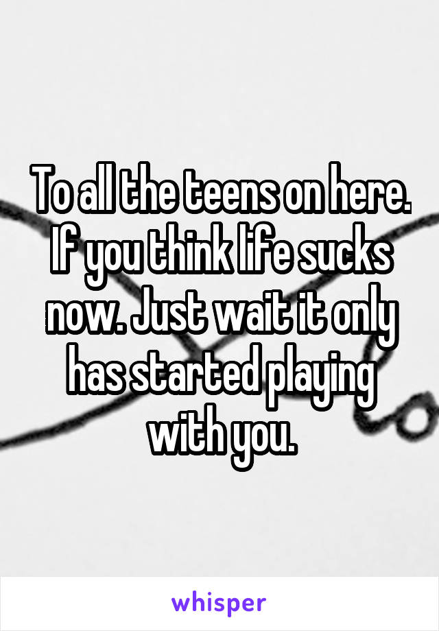 To all the teens on here. If you think life sucks now. Just wait it only has started playing with you.
