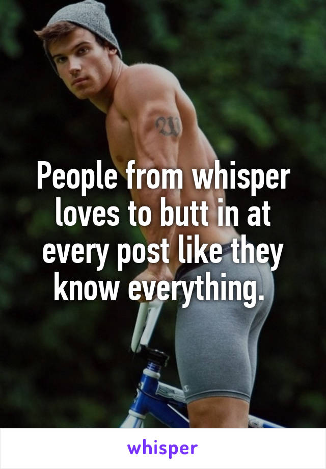 People from whisper loves to butt in at every post like they know everything. 