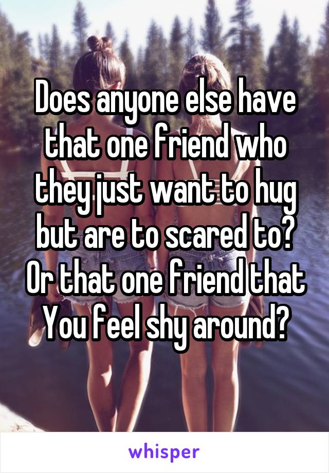 Does anyone else have that one friend who they just want to hug but are to scared to? Or that one friend that You feel shy around?
