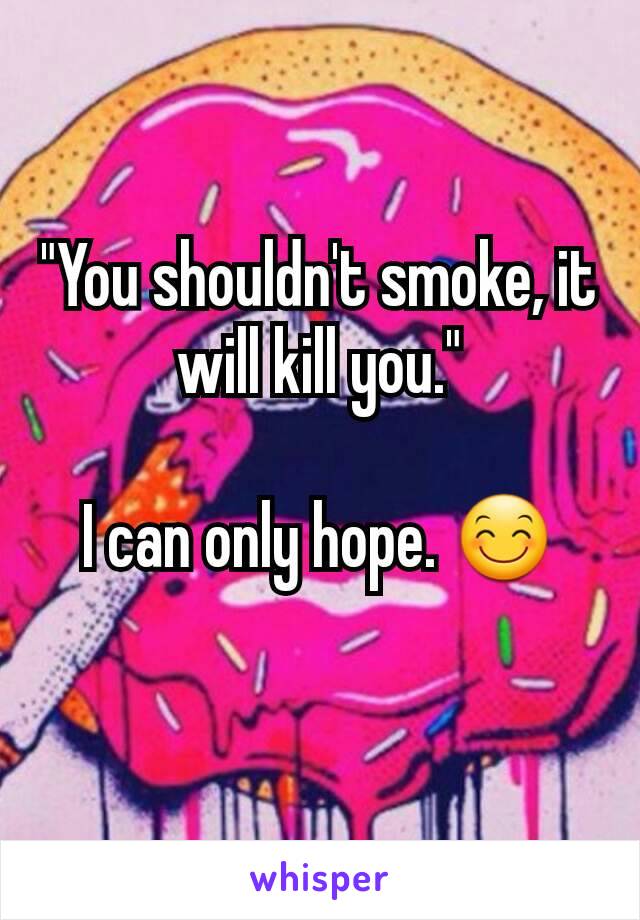"You shouldn't smoke, it will kill you."

I can only hope. 😊