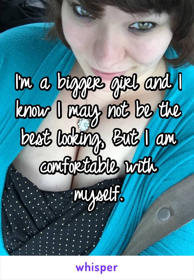 I'm a bigger girl and I know I may not be the best looking, But I am comfortable with myself.