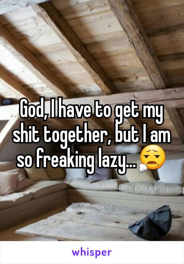 God, I have to get my shit together, but I am so freaking lazy...😧