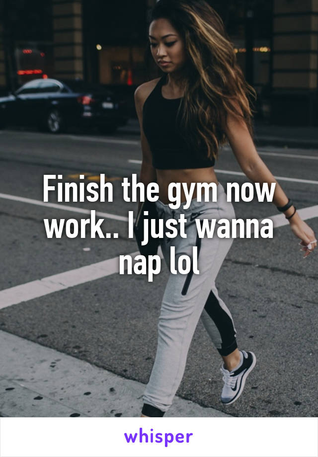 Finish the gym now work.. I just wanna nap lol