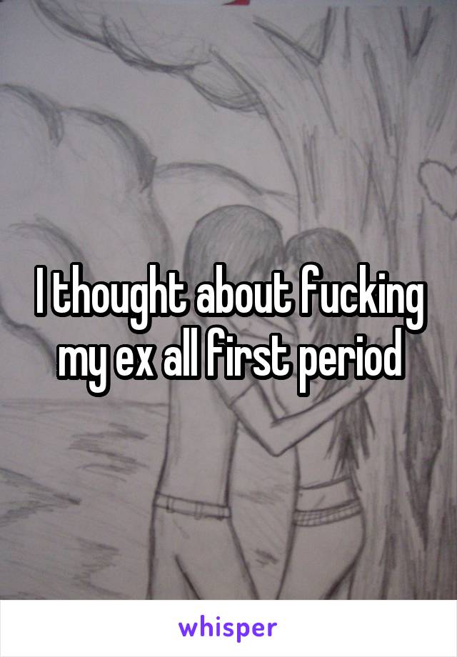 I thought about fucking my ex all first period