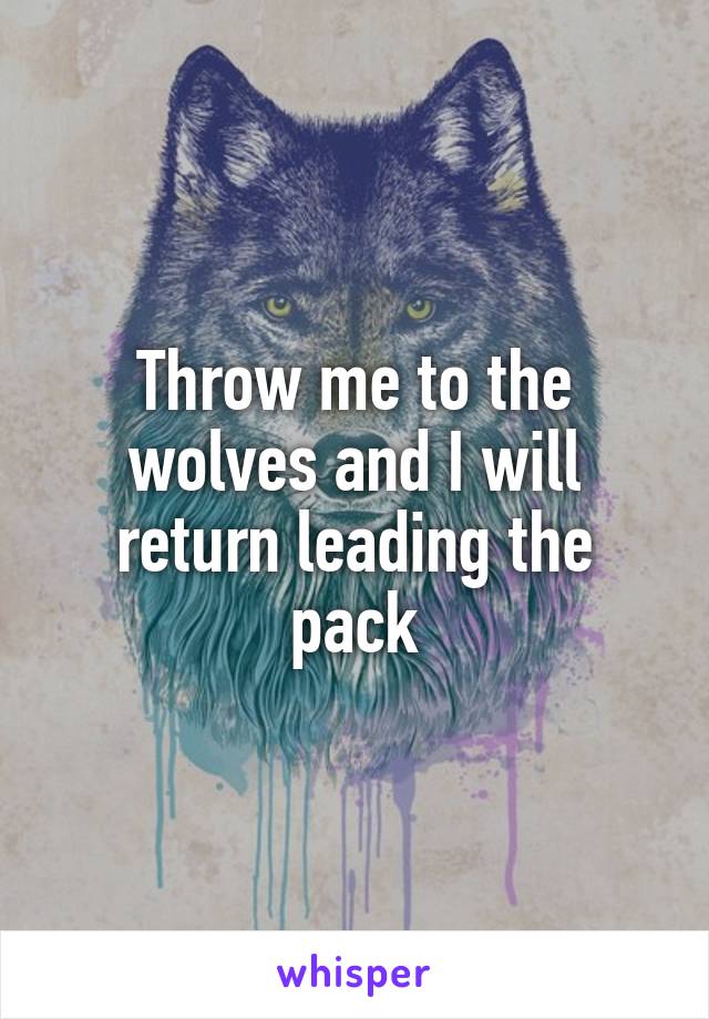 Throw me to the wolves and I will return leading the pack
