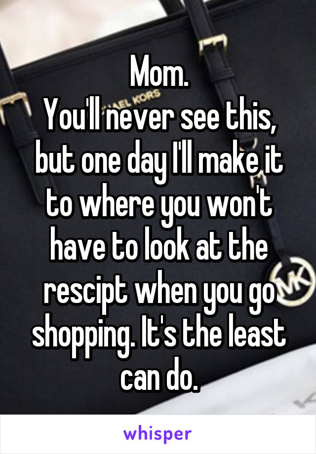 Mom.
You'll never see this, but one day I'll make it to where you won't have to look at the rescipt when you go shopping. It's the least can do.