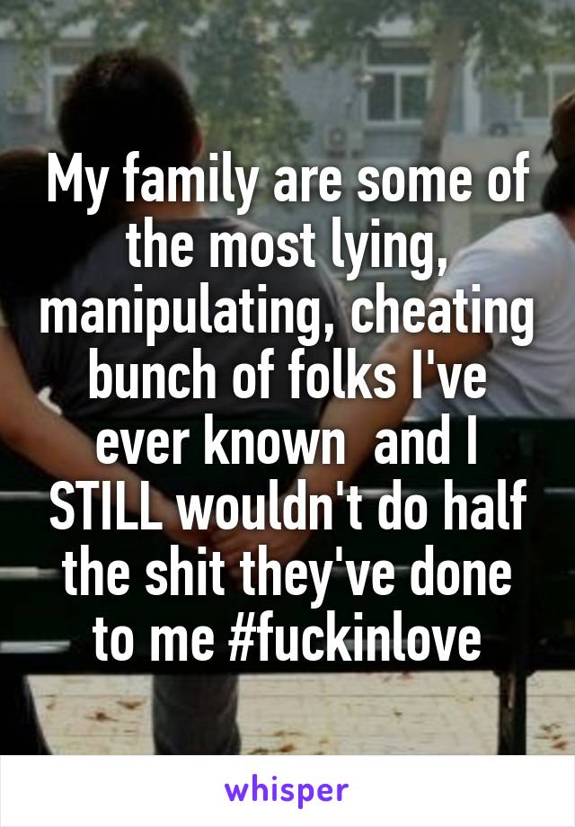 My family are some of the most lying, manipulating, cheating bunch of folks I've ever known  and I STILL wouldn't do half the shit they've done to me #fuckinlove