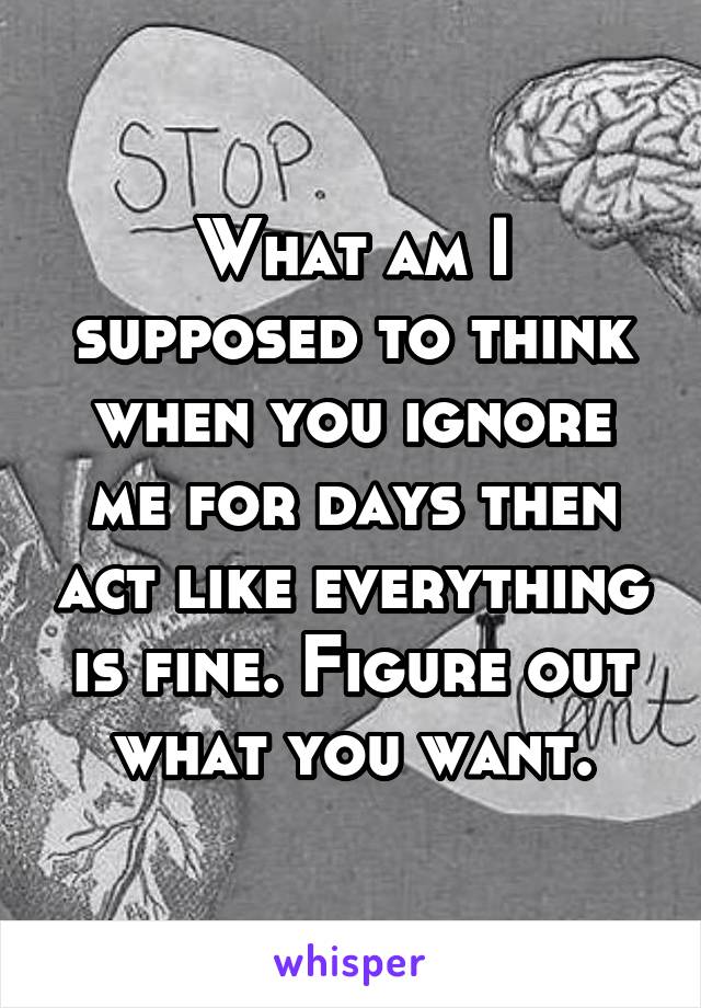 What am I supposed to think when you ignore me for days then act like everything is fine. Figure out what you want.