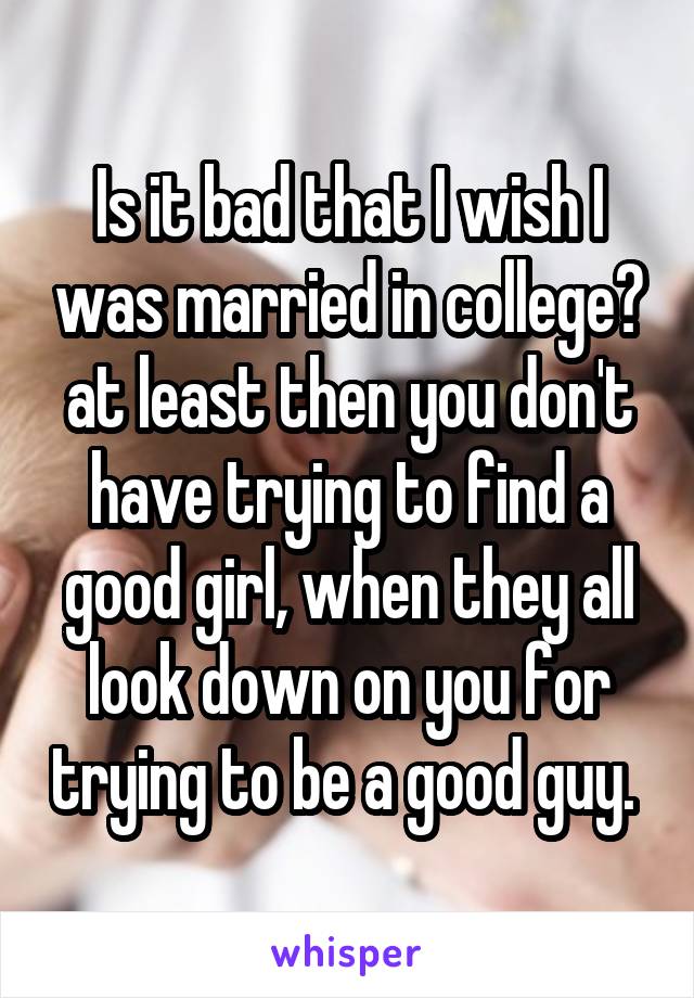 Is it bad that I wish I was married in college? at least then you don't have trying to find a good girl, when they all look down on you for trying to be a good guy. 