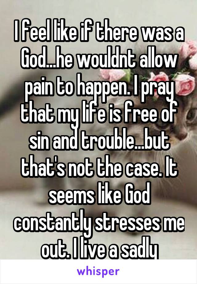 I feel like if there was a God...he wouldnt allow pain to happen. I pray that my life is free of sin and trouble...but that's not the case. It seems like God constantly stresses me out. I live a sadly