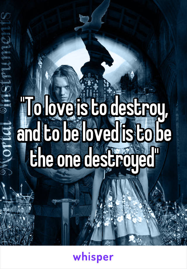 "To love is to destroy, and to be loved is to be the one destroyed"