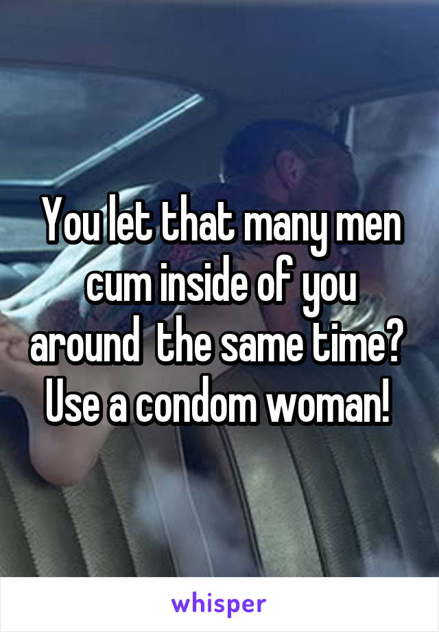 You let that many men cum inside of you around  the same time?  Use a condom woman! 