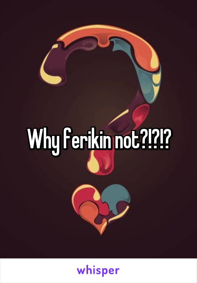 Why ferikin not?!?!?