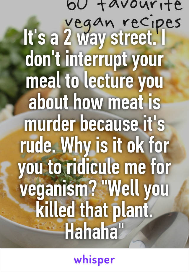 It's a 2 way street. I don't interrupt your meal to lecture you about how meat is murder because it's rude. Why is it ok for you to ridicule me for veganism? "Well you killed that plant. Hahaha"