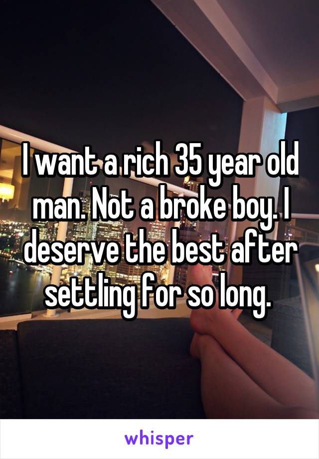 I want a rich 35 year old man. Not a broke boy. I deserve the best after settling for so long. 