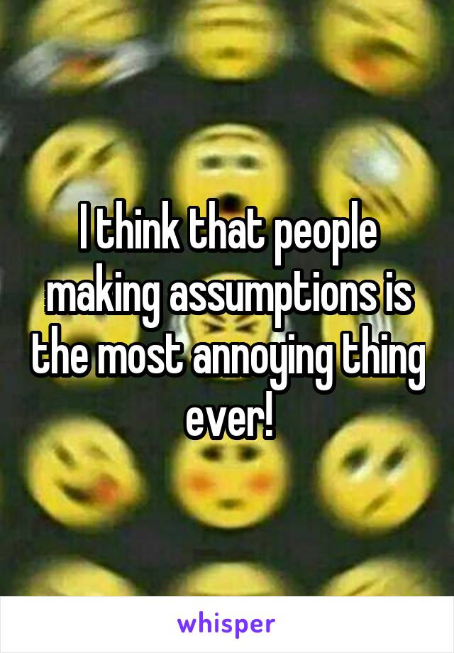 I think that people making assumptions is the most annoying thing ever!