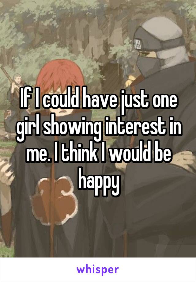 If I could have just one girl showing interest in me. I think I would be happy